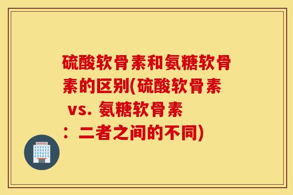 硫酸软骨素和氨糖软骨素的区别(硫酸软骨素 vs. 氨糖软骨素：二者之间的不同)