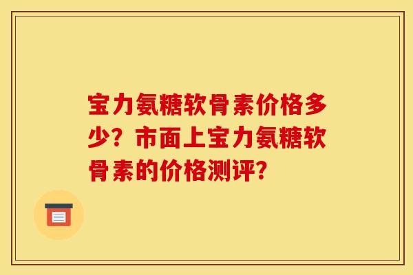 宝力氨糖软骨素价格多少?市面上宝力氨糖软骨素的价格测评? 宝力氨糖软骨素价格多少?市面上宝力氨糖软骨素的价格测评?