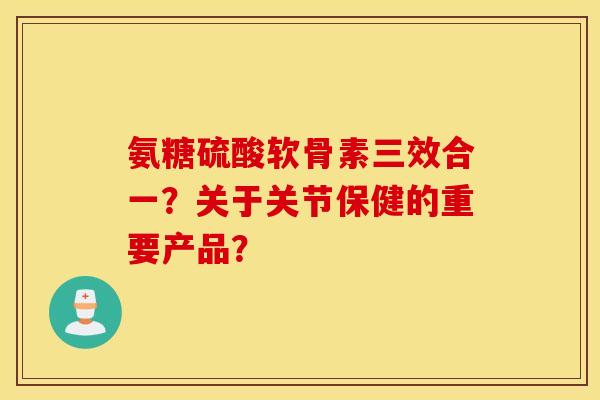 氨糖硫酸软骨素三效合一?关于关节保健的重要产品? 氨糖硫酸软骨素三效合一?关于关节保健的重要产品?