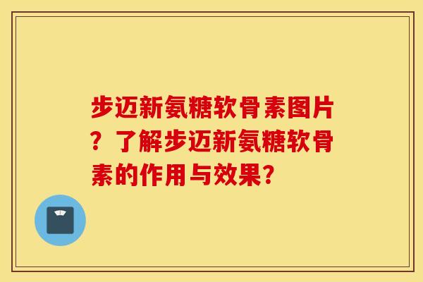 步迈新氨糖软骨素图片？了解步迈新氨糖软骨素的作用与效果？