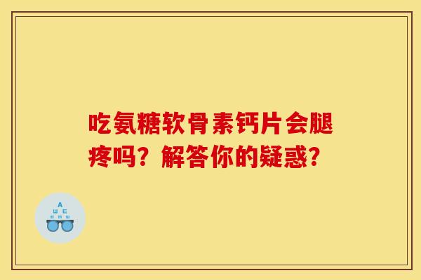 吃氨糖软骨素钙片会腿疼吗？解答你的疑惑？