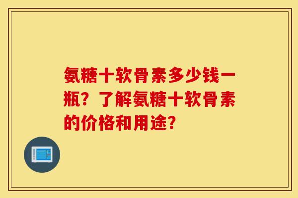 氨糖十软骨素多少钱一瓶？了解氨糖十软骨素的价格和用途？