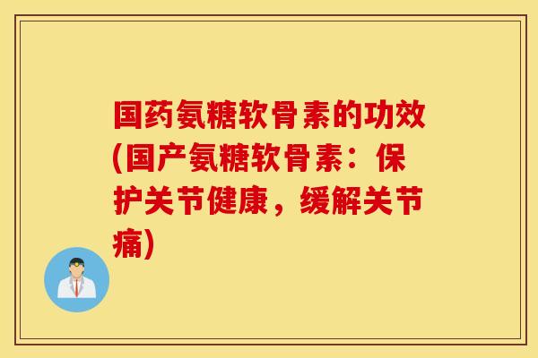 国药氨糖软骨素的功效(国产氨糖软骨素：保护关节健康，缓解关节痛)