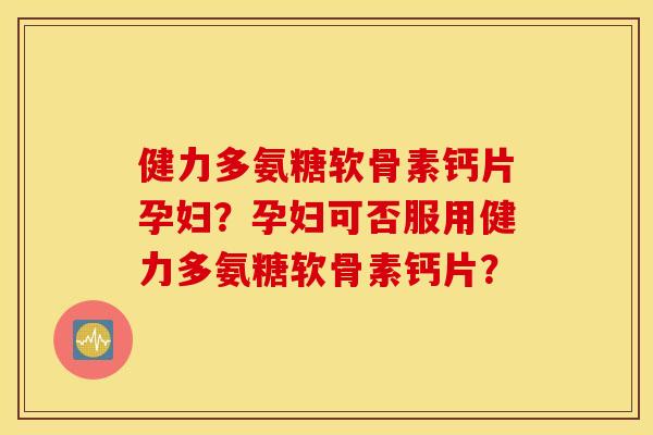 健力多氨糖软骨素钙片孕妇？孕妇可否服用健力多氨糖软骨素钙片？