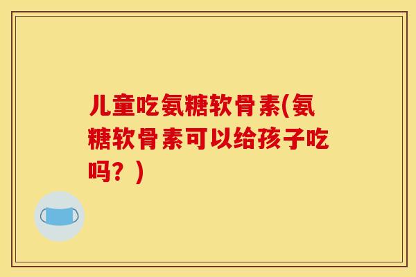 儿童吃氨糖软骨素(氨糖软骨素可以给孩子吃吗?) 儿童吃氨糖软骨素(氨糖软骨素可以给孩子吃吗?)