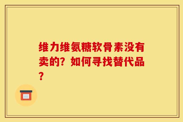 维力维氨糖软骨素没有卖的？如何寻找替代品？