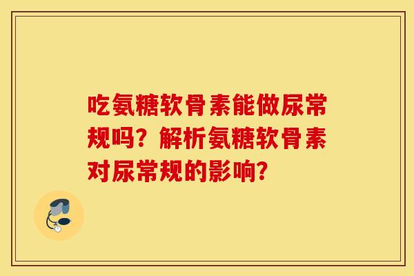 吃氨糖软骨素能做尿常规吗？解析氨糖软骨素对尿常规的影响？