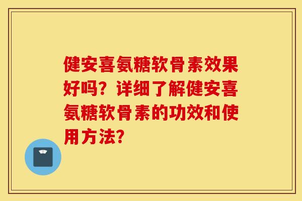 健安喜氨糖软骨素效果好吗？详细了解健安喜氨糖软骨素的功效和使用方法？