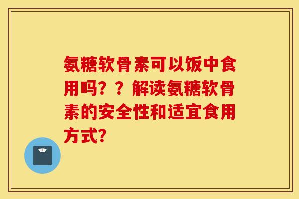 氨糖软骨素可以饭中食用吗？？解读氨糖软骨素的安全性和适宜食用方式？