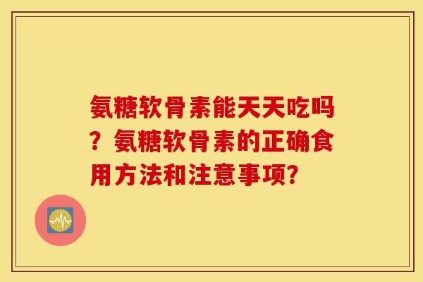 氨糖软骨素能天天吃吗？氨糖软骨素的正确食用方法和注意事项？