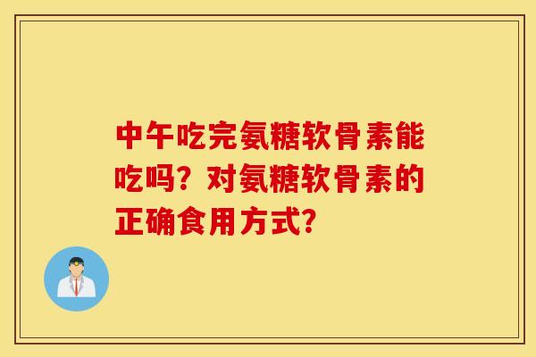 中午吃完氨糖软骨素能吃吗？对氨糖软骨素的正确食用方式？