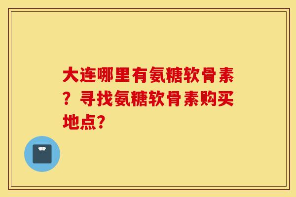 大连哪里有氨糖软骨素？寻找氨糖软骨素购买地点？
