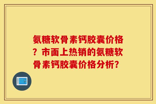 氨糖软骨素钙胶囊价格？市面上热销的氨糖软骨素钙胶囊价格分析？