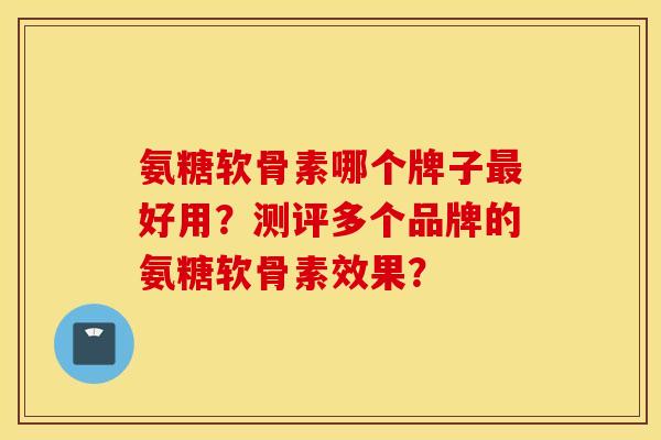 氨糖软骨素哪个牌子最好用？测评多个品牌的氨糖软骨素效果？