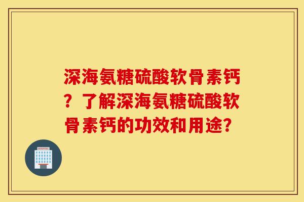 深海氨糖硫酸软骨素钙？了解深海氨糖硫酸软骨素钙的功效和用途？