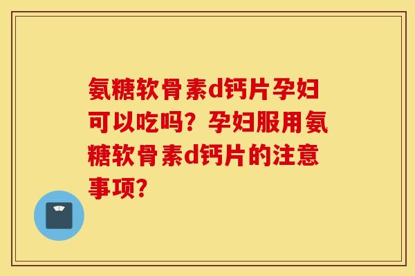 氨糖软骨素d钙片孕妇可以吃吗？孕妇服用氨糖软骨素d钙片的注意事项？
