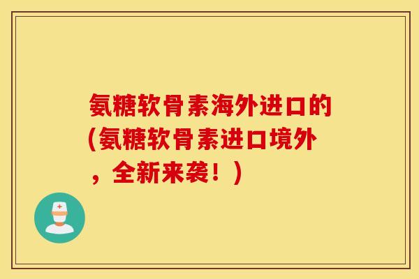 氨糖软骨素海外进口的(氨糖软骨素进口境外,全新来袭!) 氨糖软骨素海外进口的(氨糖软骨素进口境外,全新来袭!)