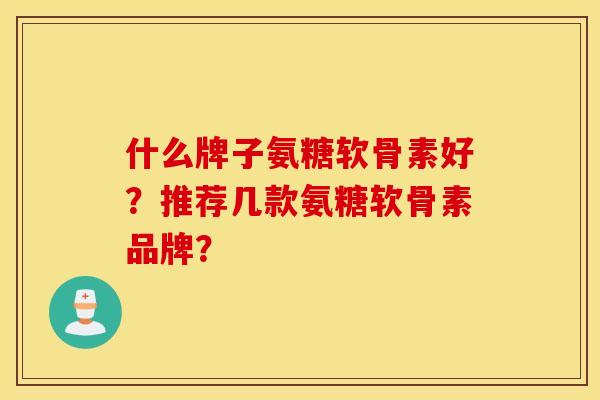 什么牌子氨糖软骨素好?推荐几款氨糖软骨素品牌? 什么牌子氨糖软骨素好?推荐几款氨糖软骨素品牌?