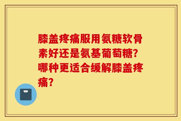 膝盖疼痛服用氨糖软骨素好还是氨基葡萄糖？哪种更适合缓解膝盖疼痛？