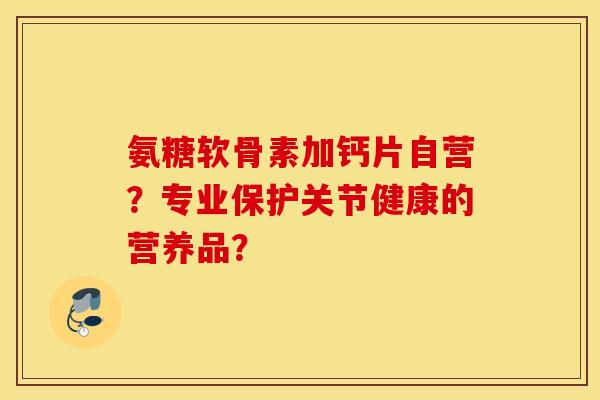 氨糖软骨素加钙片自营？专业保护关节健康的营养品？