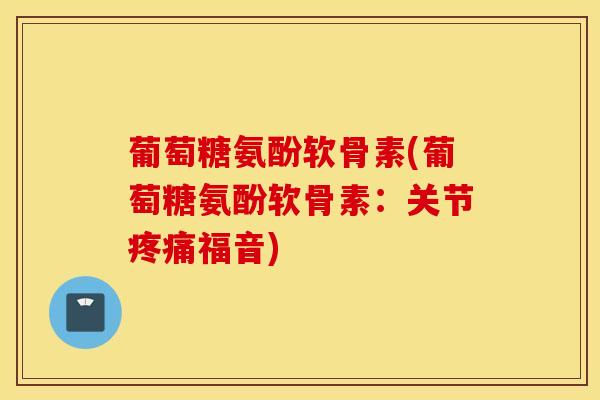 葡萄糖氨酚软骨素(葡萄糖氨酚软骨素：关节疼痛福音)