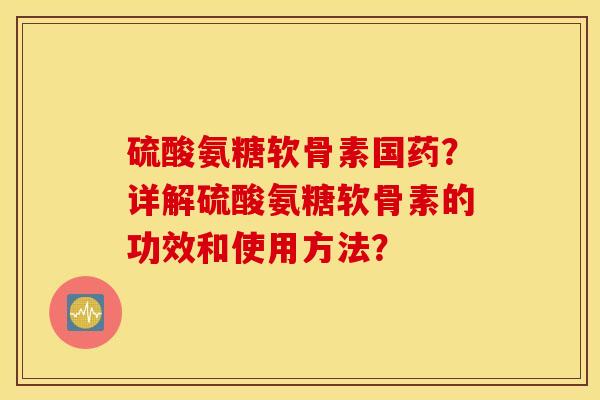 硫酸氨糖软骨素国药?详解硫酸氨糖软骨素的功效和使用方法? 硫酸氨糖软骨素国药?详解硫酸氨糖软骨素的功效和使用方法?