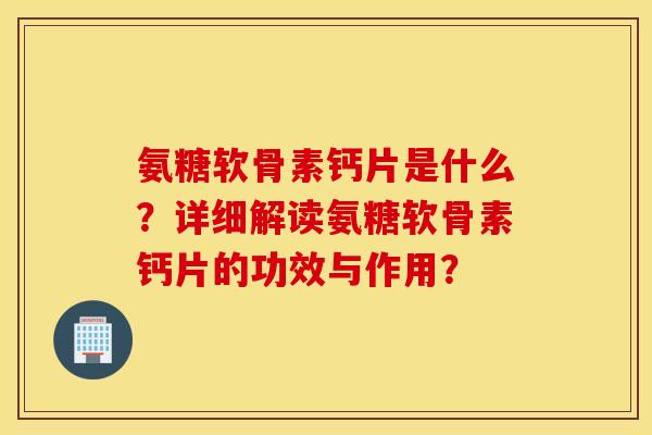 氨糖软骨素钙片是什么？详细解读氨糖软骨素钙片的功效与作用？
