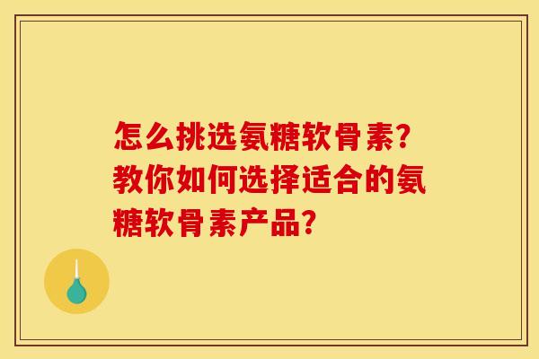 怎么挑选氨糖软骨素？教你如何选择适合的氨糖软骨素产品？