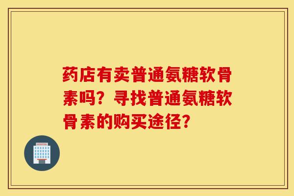 药店有卖普通氨糖软骨素吗?寻找普通氨糖软骨素的购买途径? 药店有卖普通氨糖软骨素吗?寻找普通氨糖软骨素的购买途径?