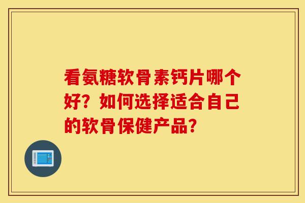 看氨糖软骨素钙片哪个好？如何选择适合自己的软骨保健产品？