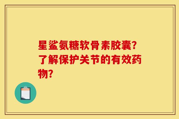星鲨氨糖软骨素胶囊？了解保护关节的有效药物？
