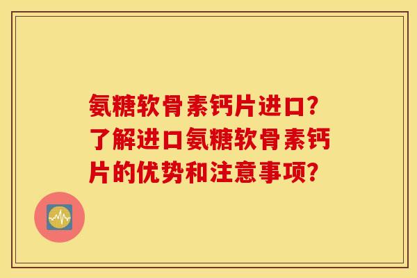 氨糖软骨素钙片进口？了解进口氨糖软骨素钙片的优势和注意事项？