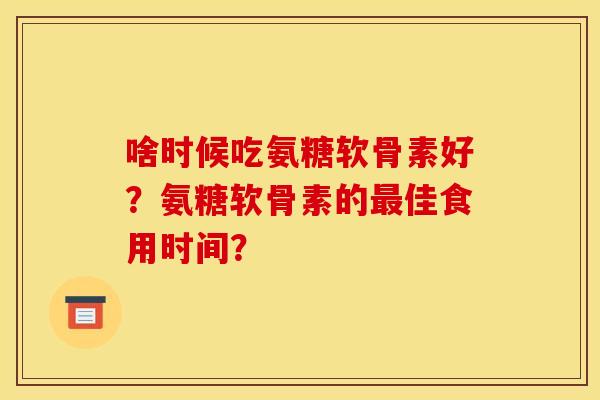 啥时候吃氨糖软骨素好?氨糖软骨素的最佳食用时间? 啥时候吃氨糖软骨素好?氨糖软骨素的最佳食用时间?