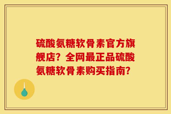硫酸氨糖软骨素官方旗舰店？全网最正品硫酸氨糖软骨素购买指南？