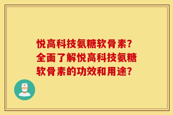 悦高科技氨糖软骨素?全面了解悦高科技氨糖软骨素的功效和用途? 悦高科技氨糖软骨素?全面了解悦高科技氨糖软骨素的功效和用途?