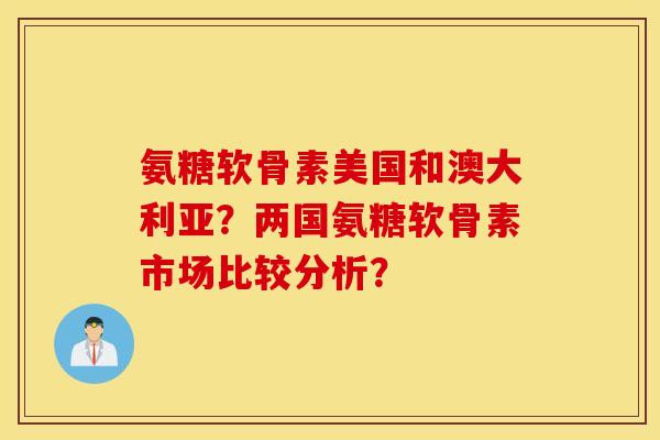 氨糖软骨素美国和澳大利亚？两国氨糖软骨素市场比较分析？