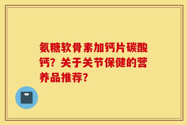 氨糖软骨素加钙片碳酸钙？关于关节保健的营养品推荐？