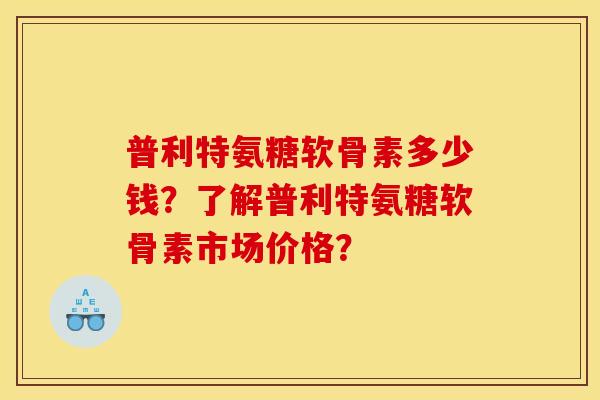 普利特氨糖软骨素多少钱？了解普利特氨糖软骨素市场价格？