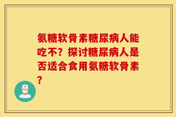 氨糖软骨素糖尿病人能吃不？探讨糖尿病人是否适合食用氨糖软骨素？