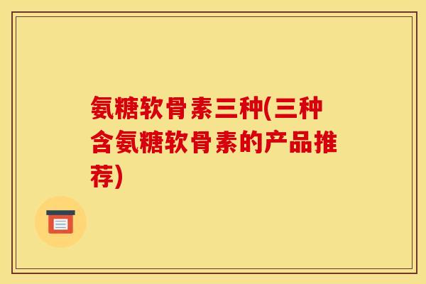氨糖软骨素三种(三种含氨糖软骨素的产品推荐) 氨糖软骨素三种(三种含氨糖软骨素的产品推荐)