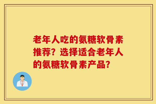 老年人吃的氨糖软骨素推荐？选择适合老年人的氨糖软骨素产品？