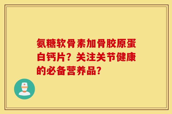 氨糖软骨素加骨胶原蛋白钙片？关注关节健康的必备营养品？