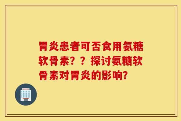 胃炎患者可否食用氨糖软骨素？？探讨氨糖软骨素对胃炎的影响？