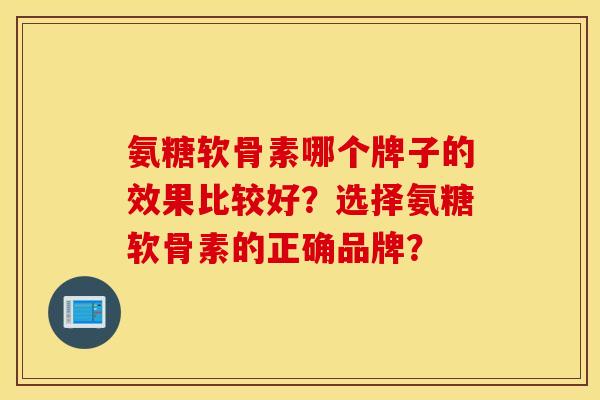氨糖软骨素哪个牌子的效果比较好?选择氨糖软骨素的正确品牌? 氨糖软骨素哪个牌子的效果比较好?选择氨糖软骨素的正确品牌?
