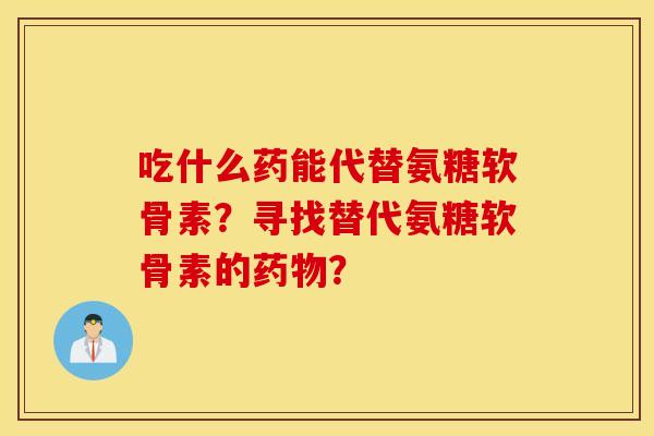 吃什么药能代替氨糖软骨素?寻找替代氨糖软骨素的药物? 吃什么药能代替氨糖软骨素?寻找替代氨糖软骨素的药物?