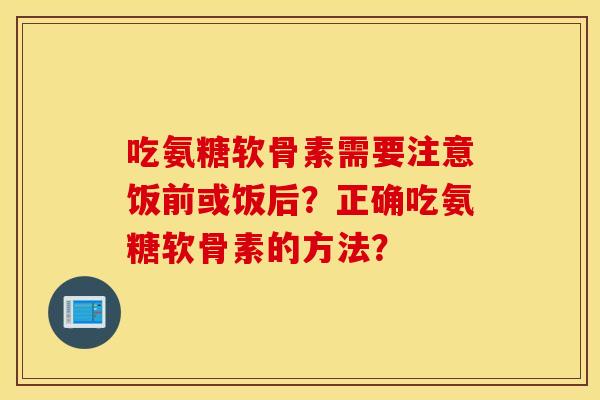 吃氨糖软骨素需要注意饭前或饭后？正确吃氨糖软骨素的方法？