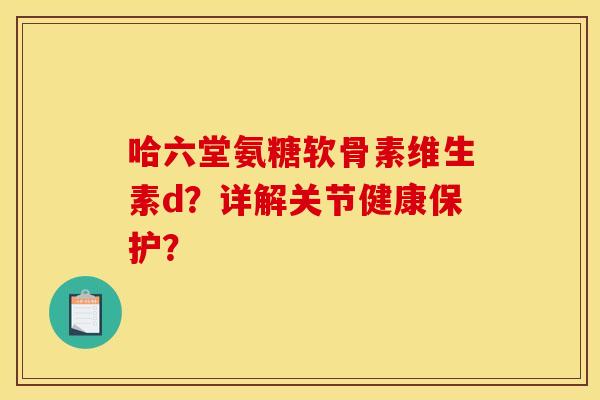 哈六堂氨糖软骨素维生素d？详解关节健康保护？