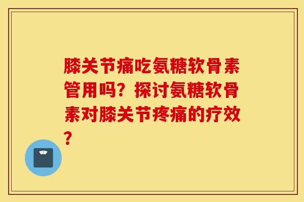 膝关节痛吃氨糖软骨素管用吗？探讨氨糖软骨素对膝关节疼痛的疗效？