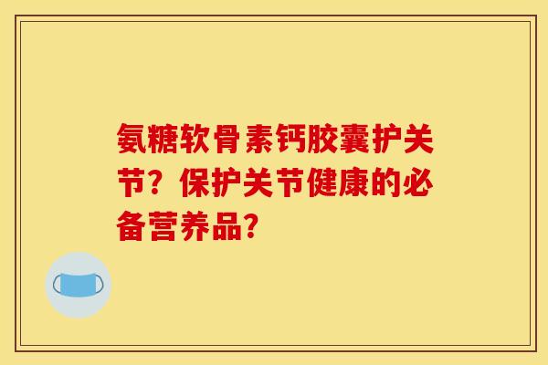 氨糖软骨素钙胶囊护关节？保护关节健康的必备营养品？
