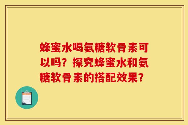 蜂蜜水喝氨糖软骨素可以吗？探究蜂蜜水和氨糖软骨素的搭配效果？